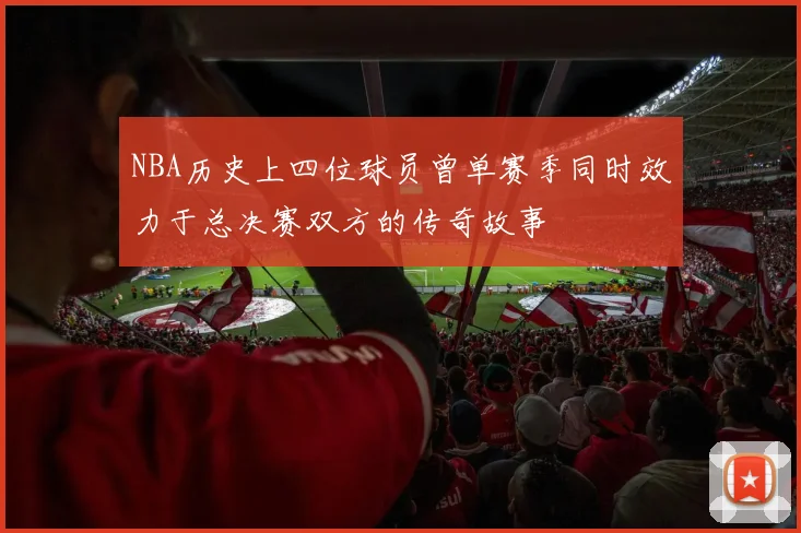 NBA历史上四位球员曾单赛季同时效力于总决赛双方的传奇故事