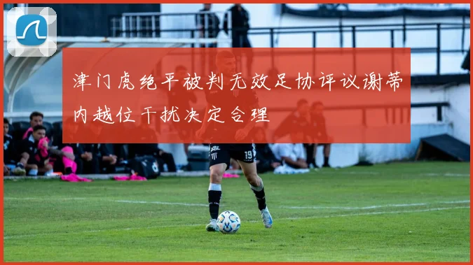 津门虎绝平被判无效足协评议谢蒂内越位干扰决定合理