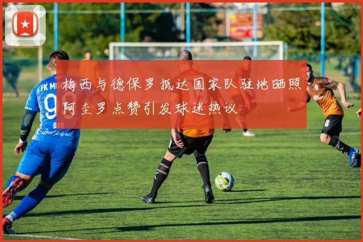 梅西与德保罗抵达国家队驻地晒照阿圭罗点赞引发球迷热议