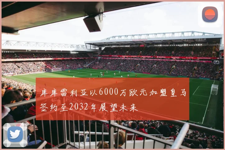 库库雷利亚以6000万欧元加盟皇马签约至2032年展望未来