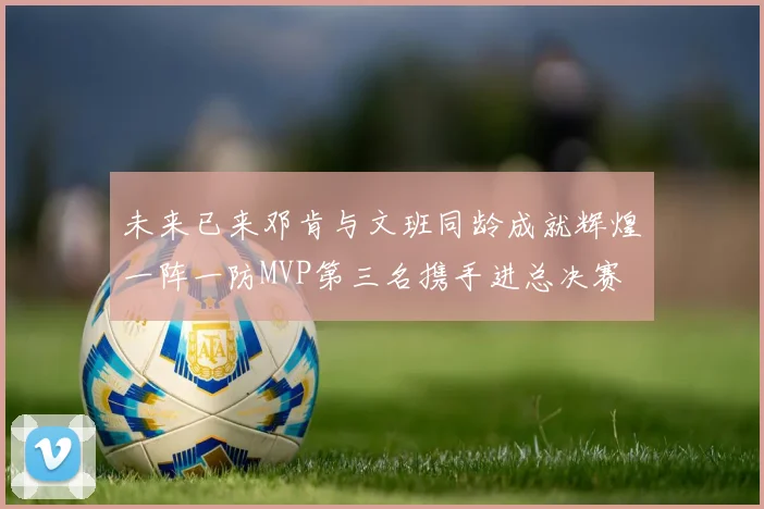 未来已来邓肯与文班同龄成就辉煌一阵一防MVP第三名携手进总决赛