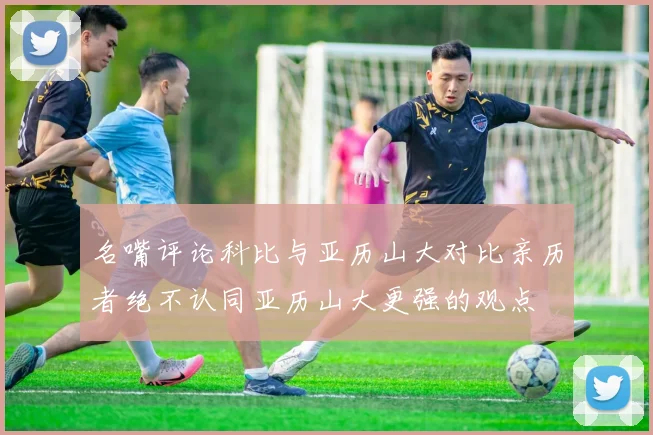 名嘴评论科比与亚历山大对比亲历者绝不认同亚历山大更强的观点