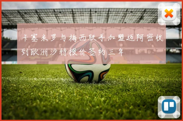 卡塞米罗与梅西联手加盟迈阿密收到欧洲沙特报价签约三年