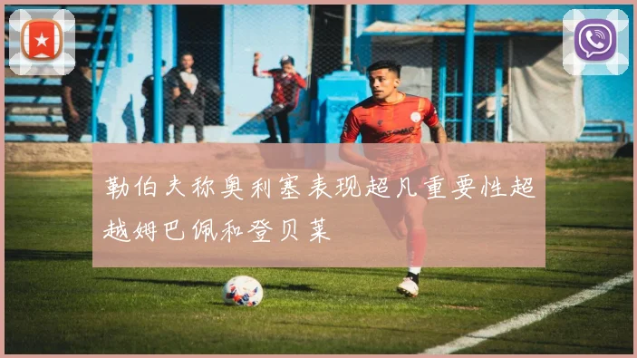 勒伯夫称奥利塞表现超凡重要性超越姆巴佩和登贝莱