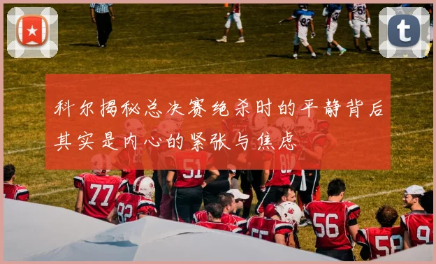 科尔揭秘总决赛绝杀时的平静背后其实是内心的紧张与焦虑