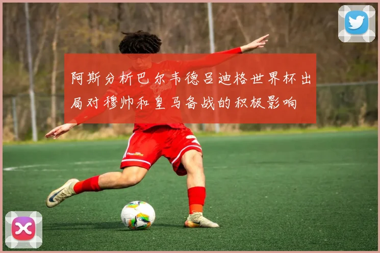 阿斯分析巴尔韦德吕迪格世界杯出局对穆帅和皇马备战的积极影响