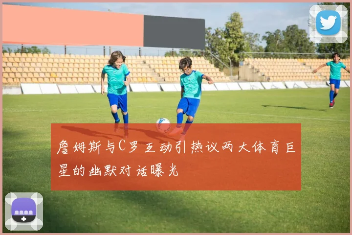 詹姆斯与C罗互动引热议两大体育巨星的幽默对话曝光