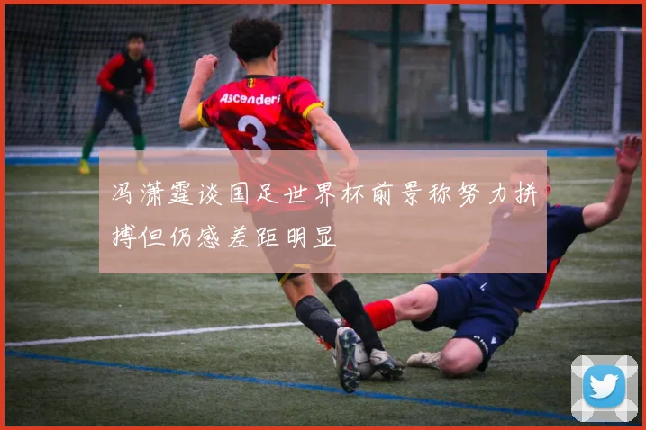 冯潇霆谈国足世界杯前景称努力拼搏但仍感差距明显