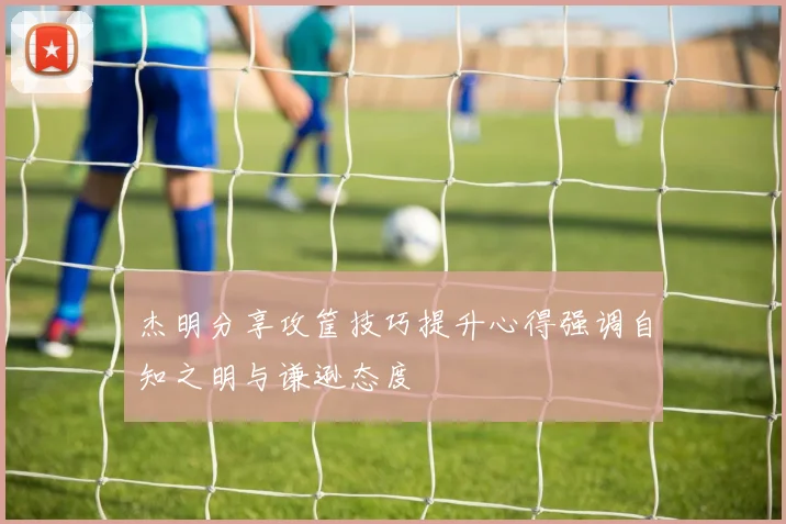 杰明分享攻筐技巧提升心得强调自知之明与谦逊态度