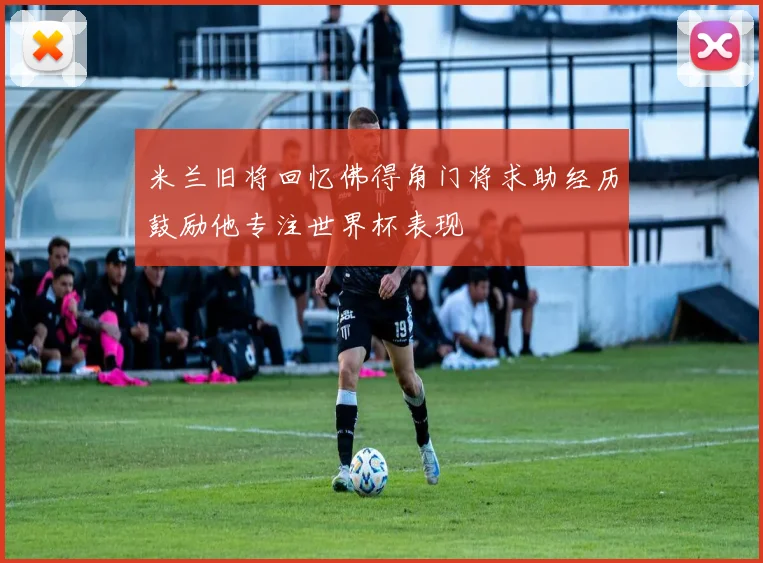 米兰旧将回忆佛得角门将求助经历鼓励他专注世界杯表现
