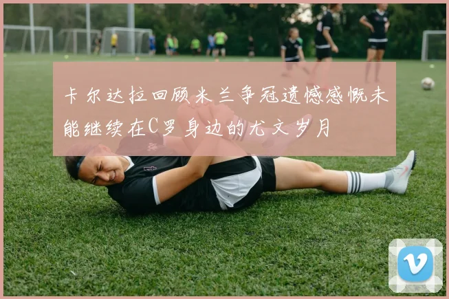 卡尔达拉回顾米兰争冠遗憾感慨未能继续在C罗身边的尤文岁月