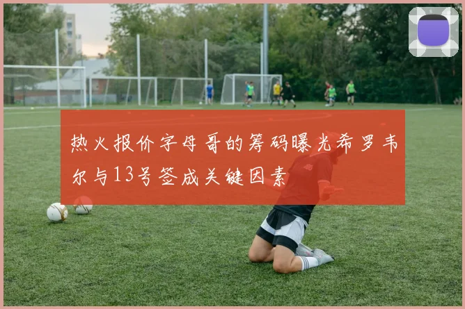 热火报价字母哥的筹码曝光希罗韦尔与13号签成关键因素